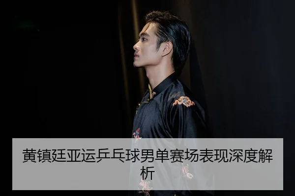 黄镇廷亚运乒乓球男单赛场表现深度解析