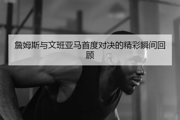 詹姆斯与文班亚马首度对决的精彩瞬间回顾
